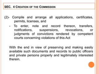 (2)- Compile and arrange all applications, certificates,
permits, licenses, and
- To enter, note and record thereon, transfers,
notifications, suspensions, revocations, or
judgments of convictions rendered by competent
courts concerning violations of this Act
With the end in view of preserving and making easily
available such documents and records to public officers
and private persons properly and legitimately interested
therein.
SEC. 4 CREATION OF THE COMMISSION
 