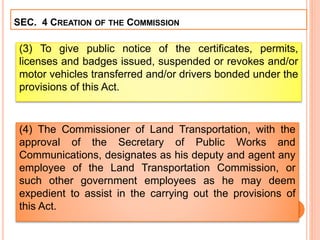 SEC. 4 CREATION OF THE COMMISSION
(3) To give public notice of the certificates, permits,
licenses and badges issued, suspended or revokes and/or
motor vehicles transferred and/or drivers bonded under the
provisions of this Act.
(4) The Commissioner of Land Transportation, with the
approval of the Secretary of Public Works and
Communications, designates as his deputy and agent any
employee of the Land Transportation Commission, or
such other government employees as he may deem
expedient to assist in the carrying out the provisions of
this Act.
 