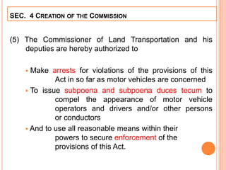 (5) The Commissioner of Land Transportation and his
deputies are hereby authorized to
 Make arrests for violations of the provisions of this
Act in so far as motor vehicles are concerned
 To issue subpoena and subpoena duces tecum to
compel the appearance of motor vehicle
operators and drivers and/or other persons
or conductors
 And to use all reasonable means within their
powers to secure enforcement of the
provisions of this Act.
SEC. 4 CREATION OF THE COMMISSION
 