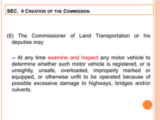 (6) The Commissioner of Land Transportation or his
deputies may
-- At any time examine and inspect any motor vehicle to
determine whether such motor vehicle is registered, or is
unsightly, unsafe, overloaded, improperly marked or
equipped, or otherwise unfit to be operated because of
possible excessive damage to highways, bridges and/or
culverts.
SEC. 4 CREATION OF THE COMMISSION
 