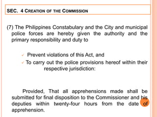 (7) The Philippines Constabulary and the City and municipal
police forces are hereby given the authority and the
primary responsibility and duty to
 Prevent violations of this Act, and
 To carry out the police provisions hereof within their
respective jurisdiction:
Provided, That all apprehensions made shall be
submitted for final disposition to the Commissioner and his
deputies within twenty-four hours from the date of
apprehension.
SEC. 4 CREATION OF THE COMMISSION
 