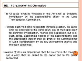 (8) All cases involving violations of this Act shall be endorsed
immediately by the apprehending officer to the Land
Transportation Commission.
- Where such violations necessitate immediate action, the same
shall be endorsed to the traffic court, city or municipal court
for summary investigation, hearing and disposition, but in all
such cases, appropriate notices of the apprehensions and
the dispositions thereof shall be given to the Commissioner
of Land Transportation by the law-enforcement agency and
the court concerned.
Notation of all such dispositions shall be entered in the records,
and a copy shall be mailed to the owner and to the driver
concerned.
SEC. 4 CREATION OF THE COMMISSION
 