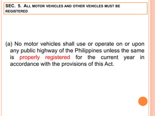 SEC. 5. ALL MOTOR VEHICLES AND OTHER VEHICLES MUST BE
REGISTERED
(a) No motor vehicles shall use or operate on or upon
any public highway of the Philippines unless the same
is properly registered for the current year in
accordance with the provisions of this Act.
 