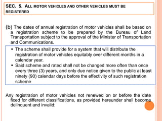 SEC. 5. ALL MOTOR VEHICLES AND OTHER VEHICLES MUST BE
REGISTERED
(b) The dates of annual registration of motor vehicles shall be based on
a registration scheme to be prepared by the Bureau of Land
Transportation subject to the approval of the Minister of Transportation
and Communications.
Any registration of motor vehicles not renewed on or before the date
fixed for different classifications, as provided hereunder shall become
delinquent and invalid:
 The scheme shall provide for a system that will distribute the
registration of motor vehicles equitably over different months in a
calendar year.
 Said scheme and rated shall not be changed more often than once
every three (3) years, and only due notice given to the public at least
ninety (90) calendar days before the effectivity of such registration
scheme
 