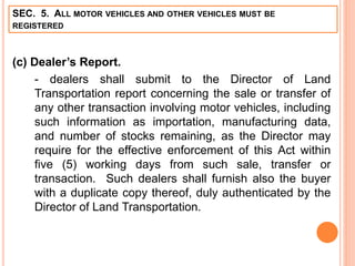 SEC. 5. ALL MOTOR VEHICLES AND OTHER VEHICLES MUST BE
REGISTERED
(c) Dealer’s Report.
- dealers shall submit to the Director of Land
Transportation report concerning the sale or transfer of
any other transaction involving motor vehicles, including
such information as importation, manufacturing data,
and number of stocks remaining, as the Director may
require for the effective enforcement of this Act within
five (5) working days from such sale, transfer or
transaction. Such dealers shall furnish also the buyer
with a duplicate copy thereof, duly authenticated by the
Director of Land Transportation.
 