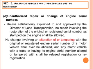 SEC. 5. ALL MOTOR VEHICLES AND OTHER VEHICLES MUST BE
REGISTERED
(d)Unauthorized repair or change of engine serial
number.
- Unless satisfactorily explained to and approved by the
Director of Land Transportation, no repair involving the
restoration of the original or registered serial number as
stamped on the engine shall be allowed.
- No change involving an alteration of or tampering with the
original or registered engine serial number of a motor
vehicle shall ever be allowed, and any motor vehicle
with a trace of having its engine serial number altered
or tampered with shall be refused registration or re-
registration.
 