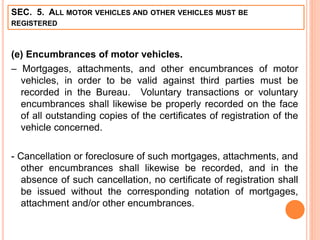 SEC. 5. ALL MOTOR VEHICLES AND OTHER VEHICLES MUST BE
REGISTERED
(e) Encumbrances of motor vehicles.
– Mortgages, attachments, and other encumbrances of motor
vehicles, in order to be valid against third parties must be
recorded in the Bureau. Voluntary transactions or voluntary
encumbrances shall likewise be properly recorded on the face
of all outstanding copies of the certificates of registration of the
vehicle concerned.
- Cancellation or foreclosure of such mortgages, attachments, and
other encumbrances shall likewise be recorded, and in the
absence of such cancellation, no certificate of registration shall
be issued without the corresponding notation of mortgages,
attachment and/or other encumbrances.
 