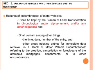SEC. 5. ALL MOTOR VEHICLES AND OTHER VEHICLES MUST BE
REGISTERED
 Records of encumbrances of motor vehicles
 Shall be kept by the Bureau of Land Transportation
in chronological and/or alpha-numeric and/or any
other sequence and
Shall contain among other things
-the time, date, number of the entry, and
-other cross-indexing entries for immediate data
retrieval, in a ‘Book of Motor Vehicle Encumbrances’
referring to the creation, cancellation or foreclosure of the
aforesaid mortgages, attachments, or to other
encumbrances.
 