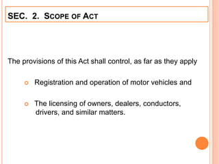 SEC. 2. SCOPE OF ACT
The provisions of this Act shall control, as far as they apply
 Registration and operation of motor vehicles and
 The licensing of owners, dealers, conductors,
drivers, and similar matters.
 