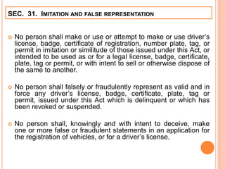  No person shall make or use or attempt to make or use driver’s
license, badge, certificate of registration, number plate, tag, or
permit in imitation or similitude of those issued under this Act, or
intended to be used as or for a legal license, badge, certificate,
plate, tag or permit, or with intent to sell or otherwise dispose of
the same to another.
 No person shall falsely or fraudulently represent as valid and in
force any driver’s license, badge, certificate, plate, tag or
permit, issued under this Act which is delinquent or which has
been revoked or suspended.
 No person shall, knowingly and with intent to deceive, make
one or more false or fraudulent statements in an application for
the registration of vehicles, or for a driver’s license.
SEC. 31. IMITATION AND FALSE REPRESENTATION
 