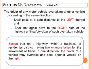 SECTION 39. OVERTAKING A VEHICLE
The driver of any motor vehicle overtaking another vehicle
proceeding in the same direction:
 Shall pass at a safe distance to the LEFT thereof
and
 Shall not again drive to the RIGHT side of the
highway until safety clear of such overtaken vehicle
Except that on a highway, within a business or
residential district, having two or more lanes for the
movement of traffic in one direction, the driver of a
vehicle may overtake and pass another vehicle on
the right.
 