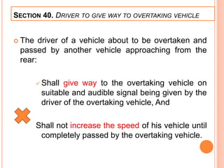 SECTION 40. DRIVER TO GIVE WAY TO OVERTAKING VEHICLE
 The driver of a vehicle about to be overtaken and
passed by another vehicle approaching from the
rear:
 Shall give way to the overtaking vehicle on
suitable and audible signal being given by the
driver of the overtaking vehicle, And
Shall not increase the speed of his vehicle until
completely passed by the overtaking vehicle.
 