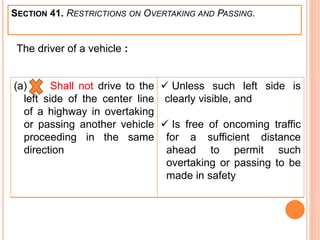 SECTION 41. RESTRICTIONS ON OVERTAKING AND PASSING.
(a) Shall not drive to the
left side of the center line
of a highway in overtaking
or passing another vehicle
proceeding in the same
direction
 Unless such left side is
clearly visible, and
 Is free of oncoming traffic
for a sufficient distance
ahead to permit such
overtaking or passing to be
made in safety
The driver of a vehicle :
 