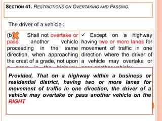 SECTION 41. RESTRICTIONS ON OVERTAKING AND PASSING.
(b) Shall not overtake or
pass another vehicle
proceeding in the same
direction, when approaching
the crest of a grade, not upon
a curve in the highway,
where the driver's view along
the highway is obstructed
within a distance of five
hundred feet ahead
 Except on a highway
having two or more lanes for
movement of traffic in one
direction where the driver of
a vehicle may overtake or
pass another vehicle:
The driver of a vehicle :
Provided, That on a highway within a business or
residential district, having two or more lanes for
movement of traffic in one direction, the driver of a
vehicle may overtake or pass another vehicle on the
RIGHT
 