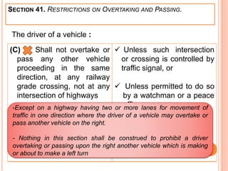 SECTION 41. RESTRICTIONS ON OVERTAKING AND PASSING.
(C) Shall not overtake or
pass any other vehicle
proceeding in the same
direction, at any railway
grade crossing, not at any
intersection of highways
 Unless such intersection
or crossing is controlled by
traffic signal, or
 Unless permitted to do so
by a watchman or a peace
officer.
The driver of a vehicle :
-Except on a highway having two or more lanes for movement of
traffic in one direction where the driver of a vehicle may overtake or
pass another vehicle on the right.
- Nothing in this section shall be construed to prohibit a driver
overtaking or passing upon the right another vehicle which is making
or about to make a left turn
 