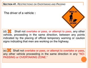 .
SECTION 41. RESTRICTIONS ON OVERTAKING AND PASSING
The driver of a vehicle :
(d) Shall not overtake or pass, or attempt to pass, any other
vehicle, proceeding in the same direction, between any points
indicated by the placing of official temporary warning or caution
signs indicating that men are working on the highway.
(e) Shall not overtake or pass, or attempt to overtake or pass,
any other vehicle proceeding in the same direction in any “NO-
PASSING or OVERTAKING ZONE.“
 