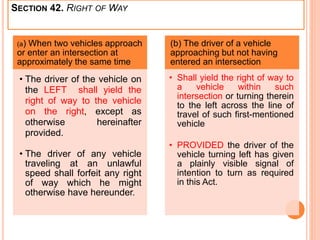 SECTION 42. RIGHT OF WAY
(a) When two vehicles approach
or enter an intersection at
approximately the same time
• The driver of the vehicle on
the LEFT shall yield the
right of way to the vehicle
on the right, except as
otherwise hereinafter
provided.
• The driver of any vehicle
traveling at an unlawful
speed shall forfeit any right
of way which he might
otherwise have hereunder.
(b) The driver of a vehicle
approaching but not having
entered an intersection
• Shall yield the right of way to
a vehicle within such
intersection or turning therein
to the left across the line of
travel of such first-mentioned
vehicle
• PROVIDED the driver of the
vehicle turning left has given
a plainly visible signal of
intention to turn as required
in this Act.
 
