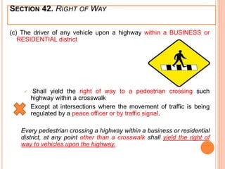 (c) The driver of any vehicle upon a highway within a BUSINESS or
RESIDENTIAL district
 Shall yield the right of way to a pedestrian crossing such
highway within a crosswalk
Except at intersections where the movement of traffic is being
regulated by a peace officer or by traffic signal.
Every pedestrian crossing a highway within a business or residential
district, at any point other than a crosswalk shall yield the right of
way to vehicles upon the highway.
SECTION 42. RIGHT OF WAY
 