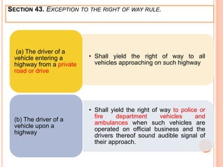 • Shall yield the right of way to all
vehicles approaching on such highway
(a) The driver of a
vehicle entering a
highway from a private
road or drive
• Shall yield the right of way to police or
fire department vehicles and
ambulances when such vehicles are
operated on official business and the
drivers thereof sound audible signal of
their approach.
(b) The driver of a
vehicle upon a
highway
SECTION 43. EXCEPTION TO THE RIGHT OF WAY RULE.
 