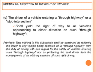 SECTION 43. EXCEPTION TO THE RIGHT OF WAY RULE.
(c) The driver of a vehicle entering a "through highway" or a
"stop intersection“
 Shall yield the right of way to all vehicles
approaching to either direction on such "through
highway":
Provided: That nothing in this subsection shall be construed as relieving
the driver of any vehicle being operated on a "through highway" from
the duty of driving with due regard for the safety of vehicles entering
such "through highway" nor as protecting the said driver from the
consequence of an arbitrary exercise off such right of way.
 