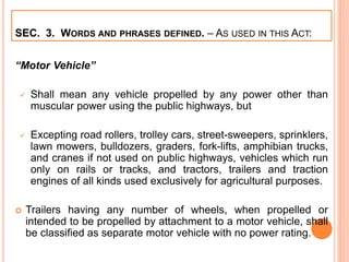 SEC. 3. WORDS AND PHRASES DEFINED. – AS USED IN THIS ACT:
“Motor Vehicle”
 Shall mean any vehicle propelled by any power other than
muscular power using the public highways, but
 Excepting road rollers, trolley cars, street-sweepers, sprinklers,
lawn mowers, bulldozers, graders, fork-lifts, amphibian trucks,
and cranes if not used on public highways, vehicles which run
only on rails or tracks, and tractors, trailers and traction
engines of all kinds used exclusively for agricultural purposes.
 Trailers having any number of wheels, when propelled or
intended to be propelled by attachment to a motor vehicle, shall
be classified as separate motor vehicle with no power rating.
 