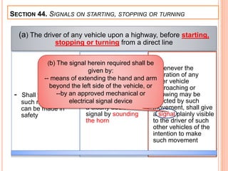 SECTION 44. SIGNALS ON STARTING, STOPPING OR TURNING
(a) The driver of any vehicle upon a highway, before starting,
stopping or turning from a direct line
- Shall first see that
such movement
can be made in
safety
- If any pedestrian may
be affected by such
movement, shall give
a clearly audible
signal by sounding
the horn
- Whenever the
operation of any
other vehicle
approaching or
following may be
affected by such
movement, shall give
a signal plainly visible
to the driver of such
other vehicles of the
intention to make
such movement
(b) The signal herein required shall be
given by:
-- means of extending the hand and arm
beyond the left side of the vehicle, or
--by an approved mechanical or
electrical signal device
 