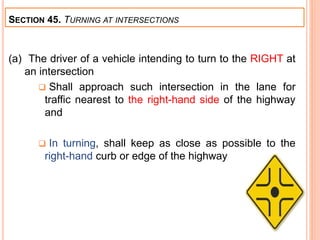 (a) The driver of a vehicle intending to turn to the RIGHT at
an intersection
 Shall approach such intersection in the lane for
traffic nearest to the right-hand side of the highway
and
 In turning, shall keep as close as possible to the
right-hand curb or edge of the highway
SECTION 45. TURNING AT INTERSECTIONS
 