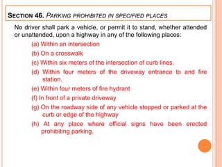 No driver shall park a vehicle, or permit it to stand, whether attended
or unattended, upon a highway in any of the following places:
(a) Within an intersection
(b) On a crosswalk
(c) Within six meters of the intersection of curb lines.
(d) Within four meters of the driveway entrance to and fire
station.
(e) Within four meters of fire hydrant
(f) In front of a private driveway
(g) On the roadway side of any vehicle stopped or parked at the
curb or edge of the highway
(h) At any place where official signs have been erected
prohibiting parking.
SECTION 46. PARKING PROHIBITED IN SPECIFIED PLACES
 