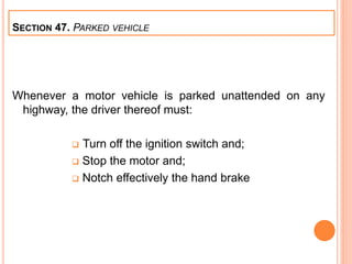 Whenever a motor vehicle is parked unattended on any
highway, the driver thereof must:
 Turn off the ignition switch and;
 Stop the motor and;
 Notch effectively the hand brake
SECTION 47. PARKED VEHICLE
 