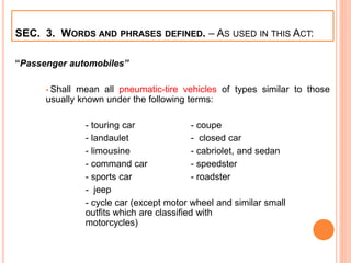 SEC. 3. WORDS AND PHRASES DEFINED. – AS USED IN THIS ACT:
“Passenger automobiles”
 Shall mean all pneumatic-tire vehicles of types similar to those
usually known under the following terms:
- touring car - coupe
- landaulet - closed car
- limousine - cabriolet, and sedan
- command car - speedster
- sports car - roadster
- jeep
- cycle car (except motor wheel and similar small
outfits which are classified with
motorcycles)
 