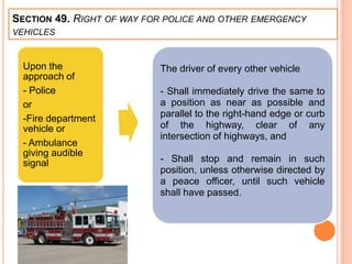 SECTION 49. RIGHT OF WAY FOR POLICE AND OTHER EMERGENCY
VEHICLES
Upon the
approach of
- Police
or
-Fire department
vehicle or
- Ambulance
giving audible
signal
The driver of every other vehicle
- Shall immediately drive the same to
a position as near as possible and
parallel to the right-hand edge or curb
of the highway, clear of any
intersection of highways, and
- Shall stop and remain in such
position, unless otherwise directed by
a peace officer, until such vehicle
shall have passed.
 