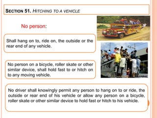 No person:
SECTION 51. HITCHING TO A VEHICLE
Shall hang on to, ride on, the outside or the
rear end of any vehicle.
No person on a bicycle, roller skate or other
similar device, shall hold fast to or hitch on
to any moving vehicle.
No driver shall knowingly permit any person to hang on to or ride, the
outside or rear end of his vehicle or allow any person on a bicycle,
roller skate or other similar device to hold fast or hitch to his vehicle.
 