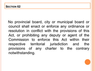SECTION 62
No provincial board, city or municipal board or
council shall enact or enforce any ordinance or
resolution in conflict with the provisions of this
Act, or prohibiting any deputy or agent of the
Commission to enforce this Act within their
respective territorial jurisdiction and the
provisions of any charter to the contrary
notwithstanding.
 