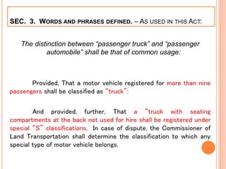 SEC. 3. WORDS AND PHRASES DEFINED. – AS USED IN THIS ACT:
The distinction between “passenger truck” and “passenger
automobile” shall be that of common usage:
Provided, That a motor vehicle registered for more than nine
passengers shall be classified as “truck”:
And provided, further, That a “truck with seating
compartments at the back not used for hire shall be registered under
special “S” classifications. In case of dispute, the Commissioner of
Land Transportation shall determine the classification to which any
special type of motor vehicle belongs.
 
