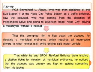 FACTS:
PO2 Emmanuel L. Alteza, who was then assigned at the
Sub-Station 1 of the Naga City Police Station as a traffic enforcer,
saw the accused, who was coming from the direction of
Panganiban Drive and going to Diversion Road, Naga City, driving
a motorcycle without a helmet
That this prompted him to flag down the accused for
violating a municipal ordinance which requires all motorcycle
drivers to wear helmet (sic) while driving said motor vehicle
That while he and SPO1 Rayford Brillante were issuing
a citation ticket for violation of municipal ordinance, he noticed
that the accused was uneasy and kept on getting something
from his jacket
 