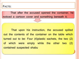 FACTS:
That after the accused opened the container, he
noticed a cartoon cover and something beneath it;
That upon his instruction, the accused spilled
out the contents of the container on the table which
turned out to be: Four (4)plastic sachets, the two (2)
of which were empty while the other two (2)
contained suspected shabu
 