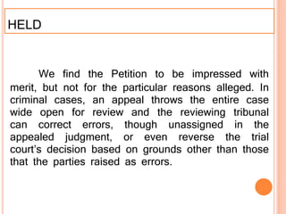 HELD
We find the Petition to be impressed with
merit, but not for the particular reasons alleged. In
criminal cases, an appeal throws the entire case
wide open for review and the reviewing tribunal
can correct errors, though unassigned in the
appealed judgment, or even reverse the trial
court’s decision based on grounds other than those
that the parties raised as errors.
 