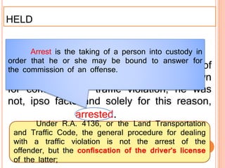 HELD
First , there was no valid arrest of
petitioner. When he was flagged down
for committing a traffic violation, he was
not, ipso facto and solely for this reason,
arrested.
Arrest is the taking of a person into custody in
order that he or she may be bound to answer for
the commission of an offense.
Under R.A. 4136, or the Land Transportation
and Traffic Code, the general procedure for dealing
with a traffic violation is not the arrest of the
offender, but the confiscation of the driver’s license
of the latter;
 