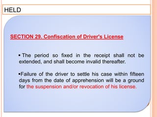 HELD
SECTION 29. Confiscation of Driver's License
 The period so fixed in the receipt shall not be
extended, and shall become invalid thereafter.
Failure of the driver to settle his case within fifteen
days from the date of apprehension will be a ground
for the suspension and/or revocation of his license.
 