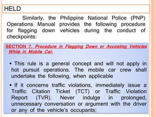HELD
Similarly, the Philippine National Police (PNP)
Operations Manual provides the following procedure
for flagging down vehicles during the conduct of
checkpoints:
SECTION 7. Procedure in Flagging Down or Accosting Vehicles
While in Mobile Car.
 This rule is a general concept and will not apply in
hot pursuit operations. The mobile car crew shall
undertake the following, when applicable
 If it concerns traffic violations, immediately issue a
Traffic Citation Ticket (TCT) or Traffic Violation
Report (TVR). Never indulge in prolonged,
unnecessary conversation or argument with the driver
or any of the vehicle’s occupants;
 