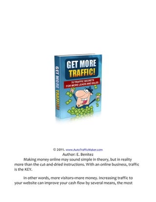 © 2011. www.AutoTrafficMaker.com
                           Author: E. Benitez
      Making money online may sound simple in theory, but in reality
more than the cut-and-dried instructions. With an online business, traffic
is the KEY.

     In other words, more visitors=more money. Increasing traffic to
your website can improve your cash flow by several means, the most
 