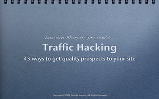 Lincoln Murphy presents...

       Traffic Hacking
43 ways to get quality prospects to your site




           Copyright© 2012 Lincoln Murphy. All Rights Reserved
 