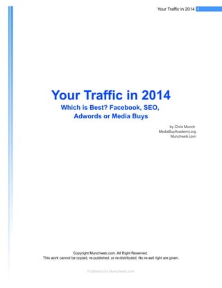 1Your Traffic in 2014
Your Traffic in 2014Your Traffic in 2014
Which is Best? Facebook, SEO,Which is Best? Facebook, SEO,
Adwords or Media BuysAdwords or Media Buys
by Chris Munch
MediaBuyAcademy.org
Munchweb.com
Copyright Munchweb.com. All Right Reserved.
This work cannot be copied, re-published, or re-distributed. No re-sell right are given.
Published by Munchweb.com
 