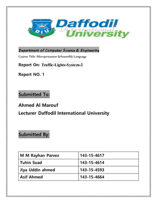 Department of Computer Science & Engineering
Course Title: Microprocessor &Assembly Language
Report On: Traffic-Lights-System-2
Report NO. 1
Submitted To:
Ahmed Al Marouf
Lecturer Daffodil International University
Submitted By:
M M Rayhan Parvez 143-15-4617
Tuhin Suad 143-15-4614
Jiya Uddin ahmed 143-15-4593
Asif Ahmed 143-15-4664
 
