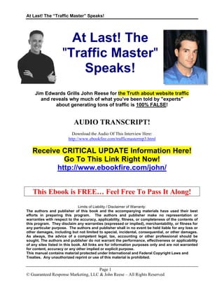 At Last! The “Traffic Master” Speaks!
Page 1
© Guaranteed Response Marketing, LLC & John Reese – All Rights Reserved
At Last! The
"Traffic Master"
Speaks!
Jim Edwards Grills John Reese for the Truth about website traffic
and reveals why much of what you've been told by "experts"
about generating tons of traffic is 100% FALSE!
AUDIO TRANSCRIPT!
Download the Audio Of This Interview Here:
http://www.ebookfire.com/trafficmastermp3.html
Receive CRITICAL UPDATE Information Here!
Go To This Link Right Now!
http://www.ebookfire.com/john/
This Ebook is FREE… Feel Free To Pass It Along!
Limits of Liability / Disclaimer of Warranty:
The authors and publisher of this book and the accompanying materials have used their best
efforts in preparing this program. The authors and publisher make no representation or
warranties with respect to the accuracy, applicability, fitness, or completeness of the contents of
this program. They disclaim any warranties (expressed or implied), merchantability, or fitness for
any particular purpose. The authors and publisher shall in no event be held liable for any loss or
other damages, including but not limited to special, incidental, consequential, or other damages.
As always, the advice of a competent legal, tax, accounting or other professional should be
sought. The authors and publisher do not warrant the performance, effectiveness or applicability
of any sites listed in this book. All links are for information purposes only and are not warranted
for content, accuracy or any other implied or explicit purpose.
This manual contains material protected under International and Federal Copyright Laws and
Treaties. Any unauthorized reprint or use of this material is prohibited.
 