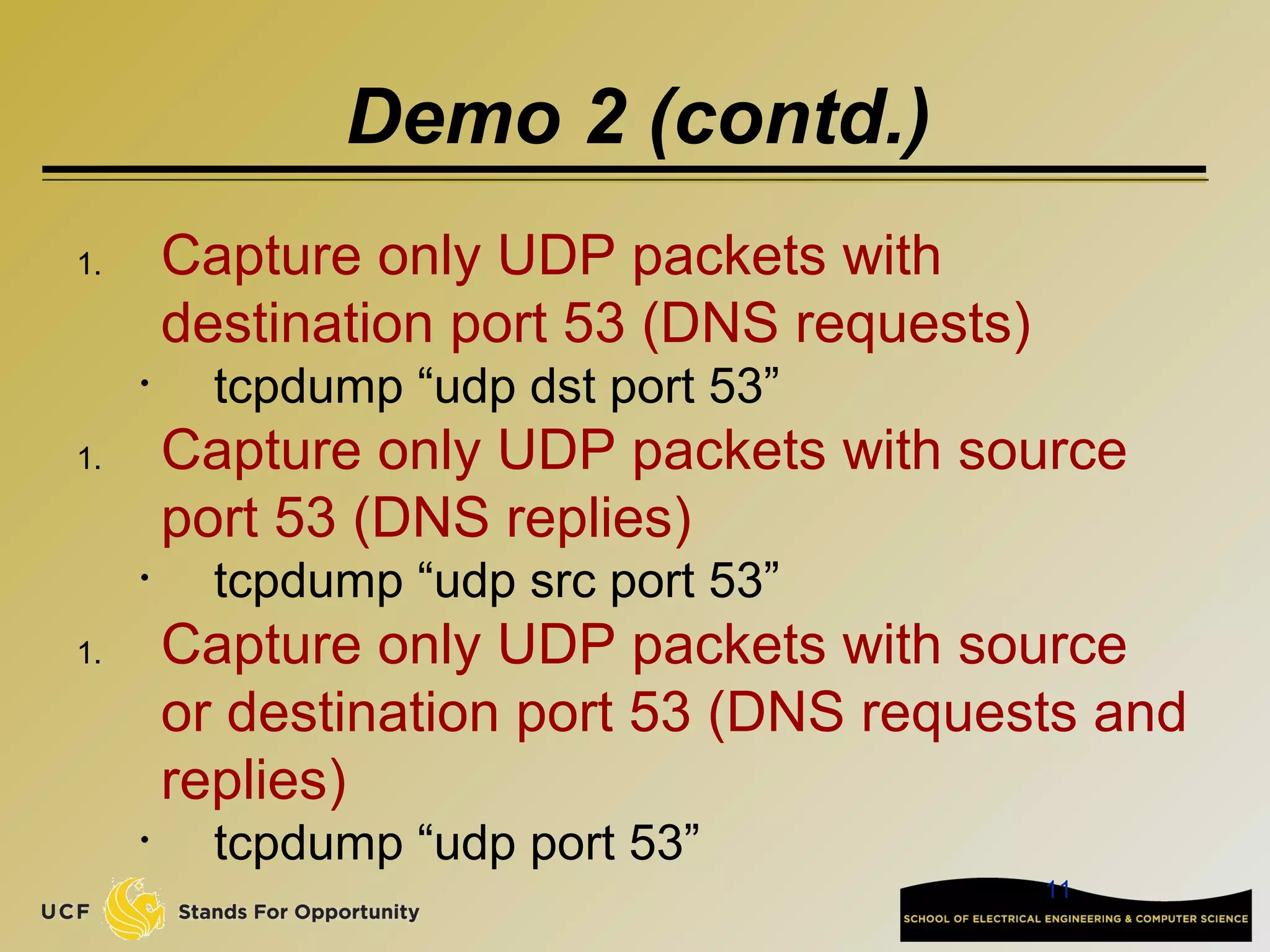11
Demo 2 (contd.)
1. Capture only UDP packets with
destination port 53 (DNS requests)
• tcpdump “udp dst port 53”
1. Capture only UDP packets with source
port 53 (DNS replies)
• tcpdump “udp src port 53”
1. Capture only UDP packets with source
or destination port 53 (DNS requests and
replies)
• tcpdump “udp port 53”
 