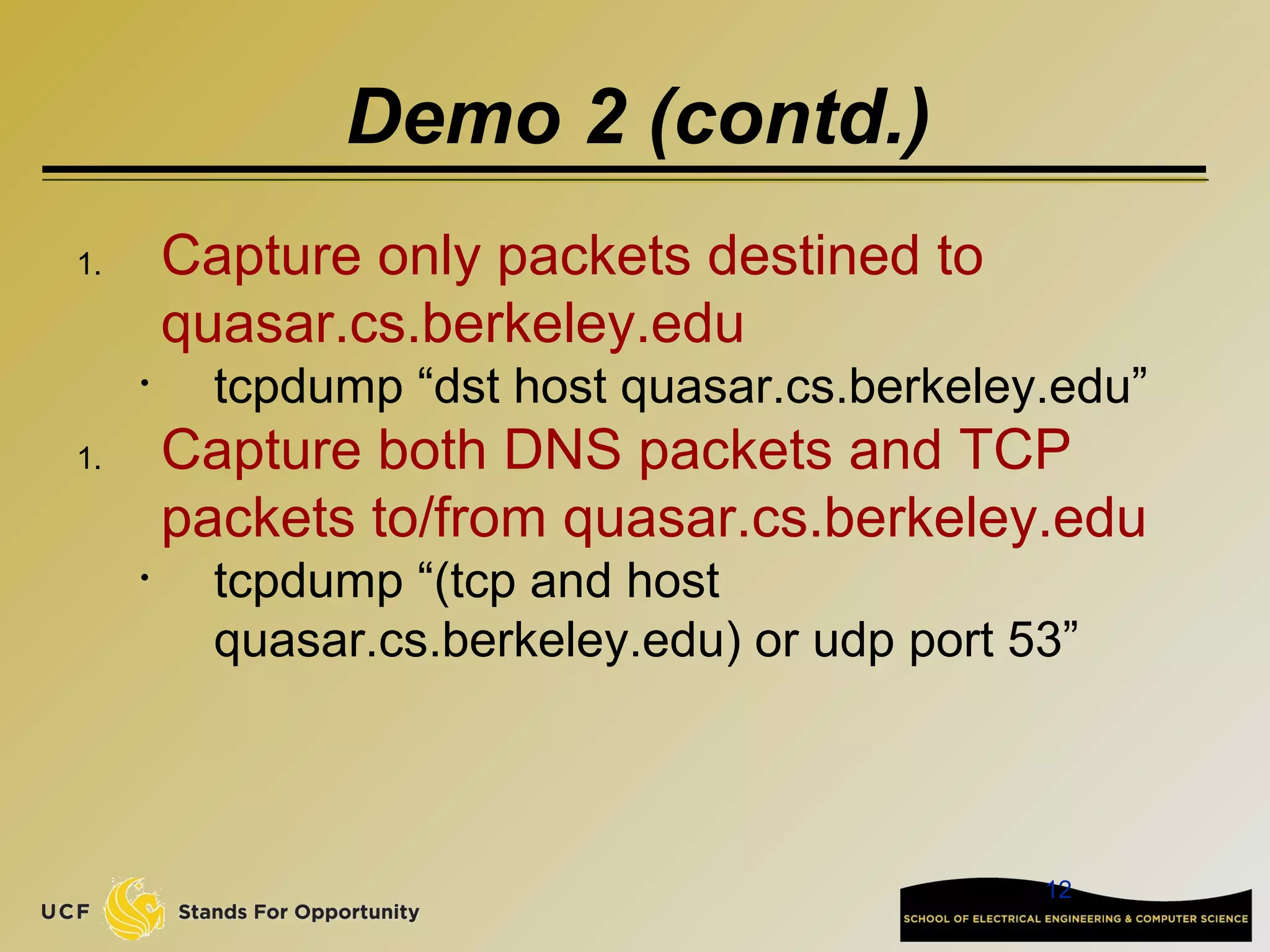 12
Demo 2 (contd.)
1. Capture only packets destined to
quasar.cs.berkeley.edu
• tcpdump “dst host quasar.cs.berkeley.edu”
1. Capture both DNS packets and TCP
packets to/from quasar.cs.berkeley.edu
• tcpdump “(tcp and host
quasar.cs.berkeley.edu) or udp port 53”
 