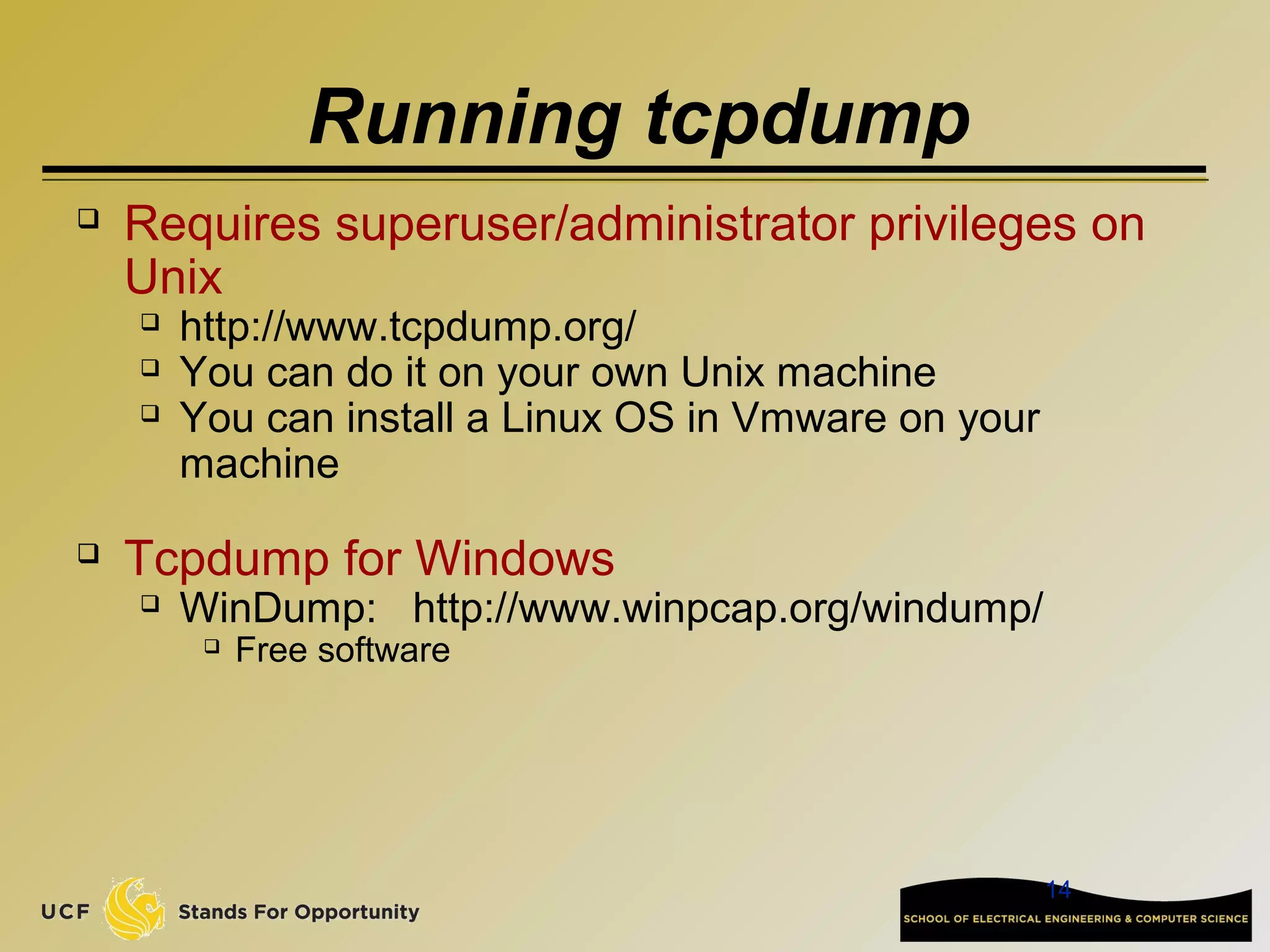 14
Running tcpdump
 Requires superuser/administrator privileges on
Unix
 http://www.tcpdump.org/
 You can do it on your own Unix machine
 You can install a Linux OS in Vmware on your
machine
 Tcpdump for Windows
 WinDump: http://www.winpcap.org/windump/
 Free software
 