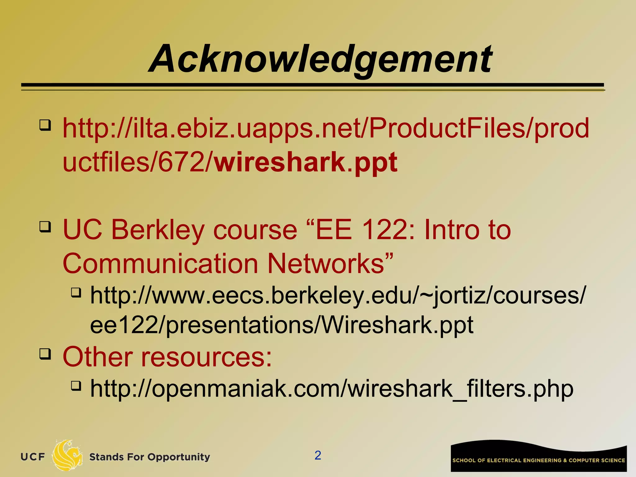 Acknowledgement
 http://ilta.ebiz.uapps.net/ProductFiles/prod
uctfiles/672/wireshark.ppt
 UC Berkley course “EE 122: Intro to
Communication Networks”
 http://www.eecs.berkeley.edu/~jortiz/courses/
ee122/presentations/Wireshark.ppt
 Other resources:
 http://openmaniak.com/wireshark_filters.php
2
 