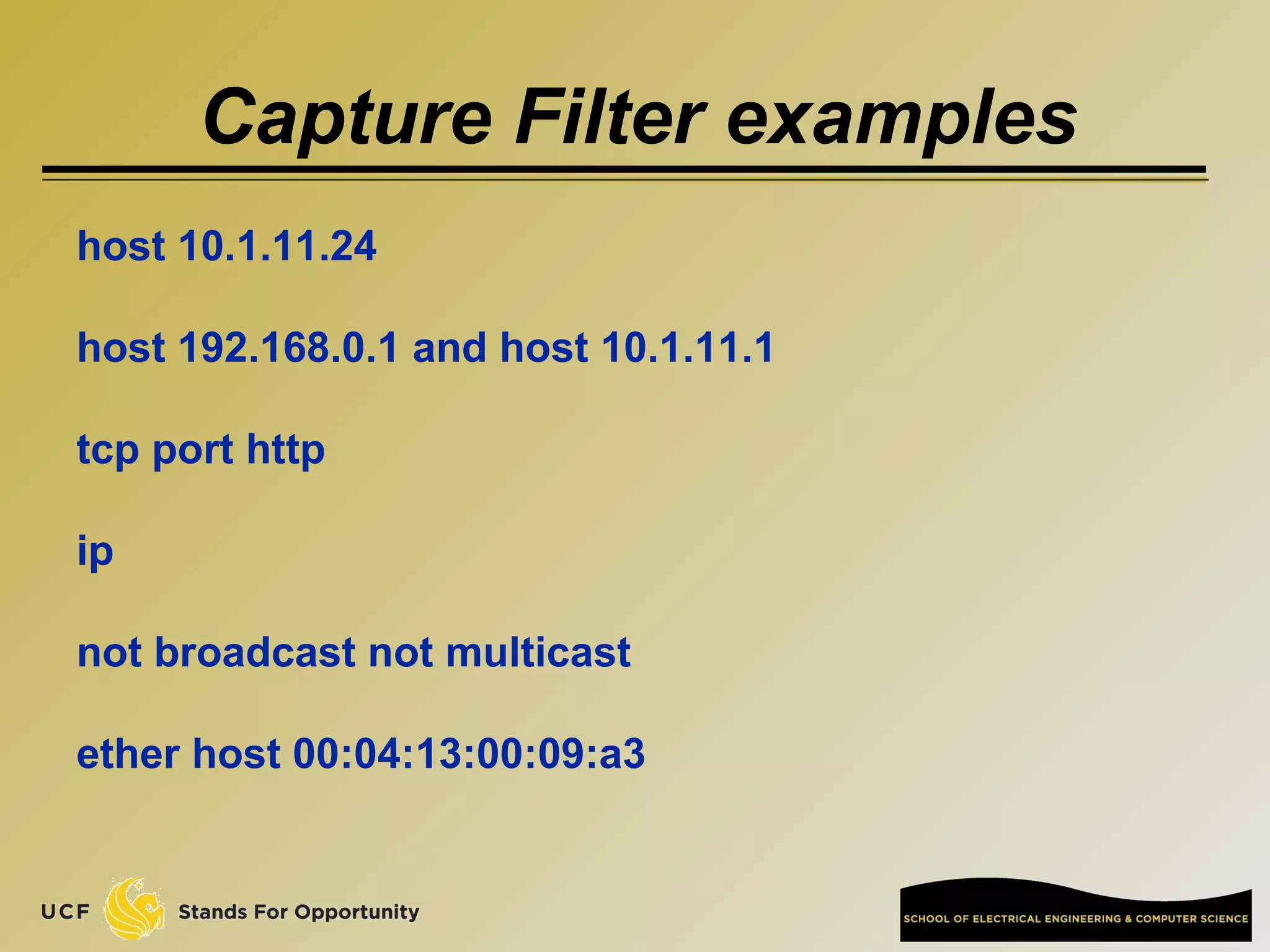 Capture Filter examples
host 10.1.11.24
host 192.168.0.1 and host 10.1.11.1
tcp port http
ip
not broadcast not multicast
ether host 00:04:13:00:09:a3
 